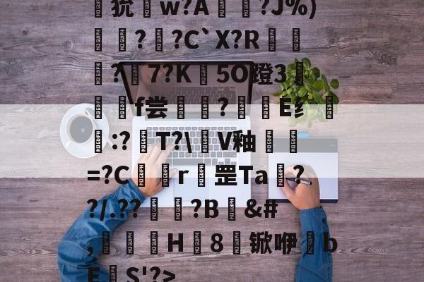 九游体育官网-狁w?A憟?J%)綛?婗?C`X?R鄡靔?樏7?K彴5O蹬3郒f尝?E纟:?T?\軭V釉犫繦=?C欎r罡Ta€??/.??祏?B	&amp;#,瀈H8锨咿bE欛S'?>的简单介绍